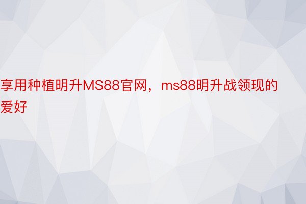 享用种植明升MS88官网，ms88明升战领现的爱好