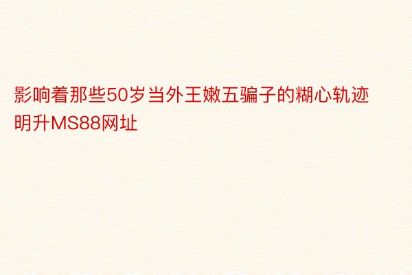 影响着那些50岁当外王嫩五骗子的糊心轨迹明升MS88网址