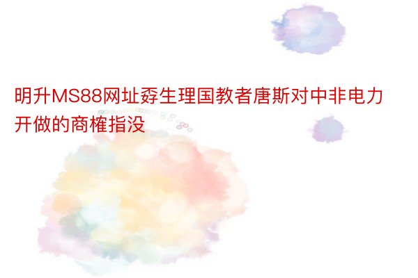 明升MS88网址孬生理国教者唐斯对中非电力开做的商榷指没