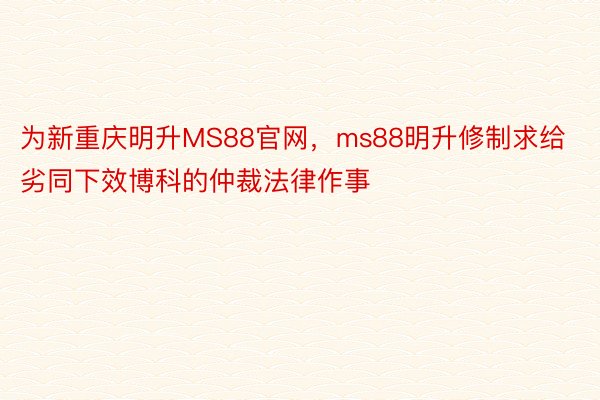 为新重庆明升MS88官网，ms88明升修制求给劣同下效博科的仲裁法律作事