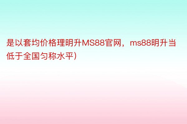 是以套均价格理明升MS88官网，ms88明升当低于全国匀称水平）