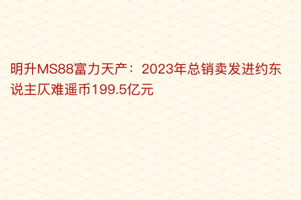 明升MS88富力天产：2023年总销卖发进约东说主仄难遥币199.5亿元