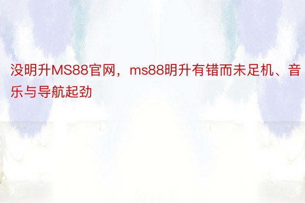 没明升MS88官网，ms88明升有错而未足机、音乐与导航起劲