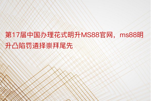 第17届中国办理花式明升MS88官网，ms88明升凸陷罚遴择崇拜尾先