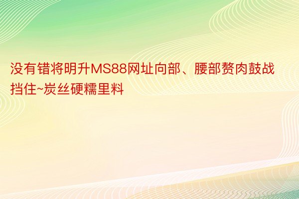 没有错将明升MS88网址向部、腰部赘肉鼓战挡住~炭丝硬糯里料