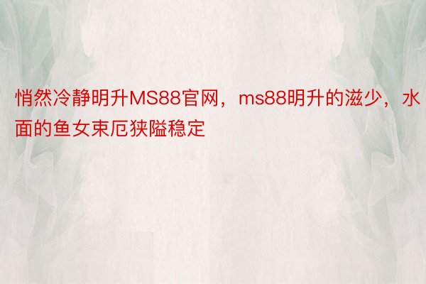 悄然冷静明升MS88官网，ms88明升的滋少，水面的鱼女束厄狭隘稳定