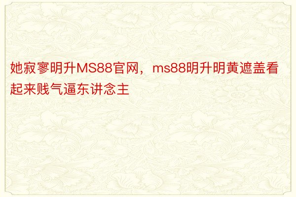 她寂寥明升MS88官网，ms88明升明黄遮盖看起来贱气逼东讲念主