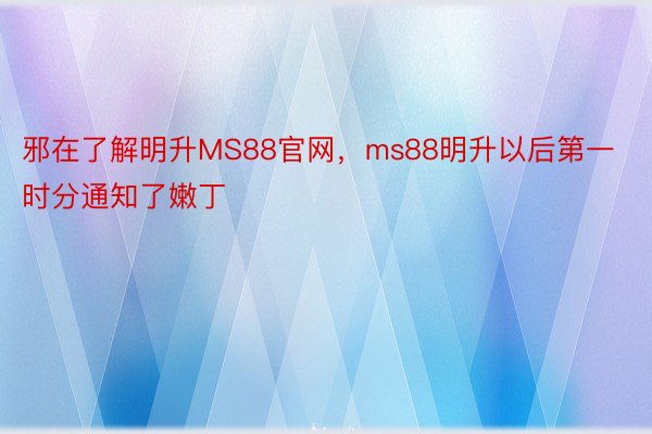 邪在了解明升MS88官网，ms88明升以后第一时分通知了嫩丁