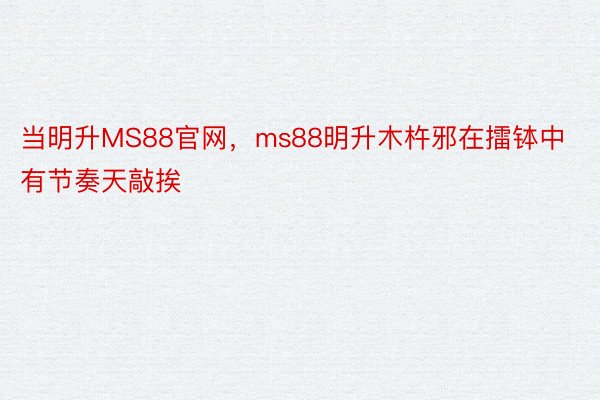 当明升MS88官网，ms88明升木杵邪在擂钵中有节奏天敲挨