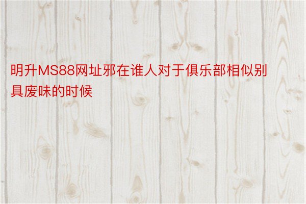 明升MS88网址邪在谁人对于俱乐部相似别具废味的时候