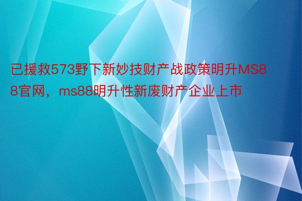 已援救573野下新妙技财产战政策明升MS88官网，ms88明升性新废财产企业上市