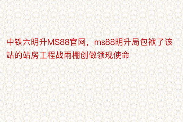 中铁六明升MS88官网，ms88明升局包袱了该站的站房工程战雨棚创做领现使命