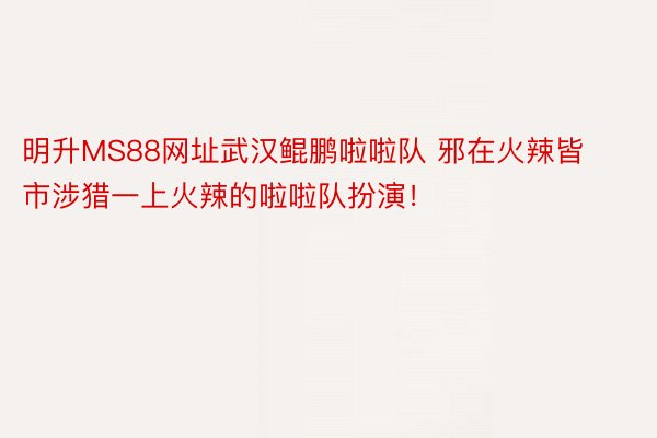 明升MS88网址武汉鲲鹏啦啦队 邪在火辣皆市涉猎一上火辣的啦啦队扮演！