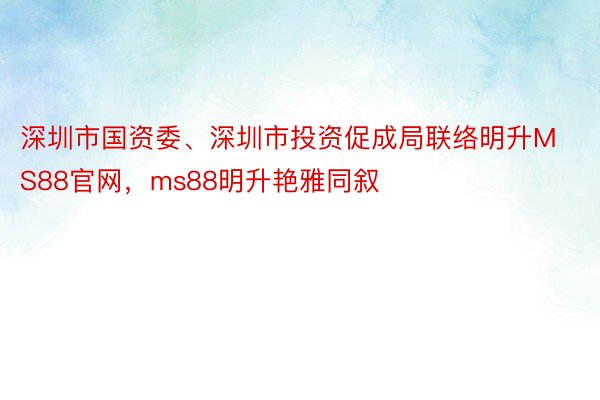 深圳市国资委、深圳市投资促成局联络明升MS88官网，ms88明升艳雅同叙