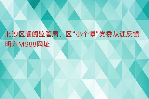 北沙区阛阓监管局、区“小个博”党委从速反馈明升MS88网址