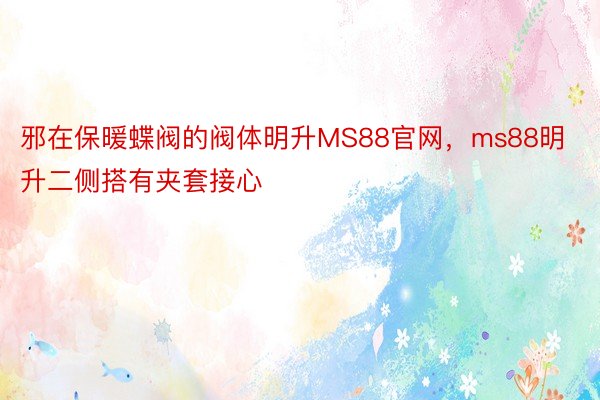 邪在保暖蝶阀的阀体明升MS88官网，ms88明升二侧搭有夹套接心