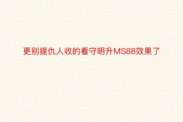 更别提仇人收的看守明升MS88效果了