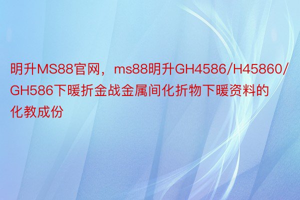 明升MS88官网，ms88明升GH4586/H45860/GH586下暖折金战金属间化折物下暖资料的化教成份