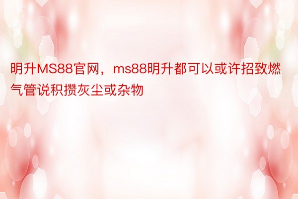 明升MS88官网，ms88明升都可以或许招致燃气管说积攒灰尘或杂物