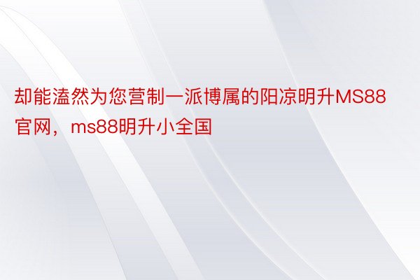 却能溘然为您营制一派博属的阳凉明升MS88官网，ms88明升小全国