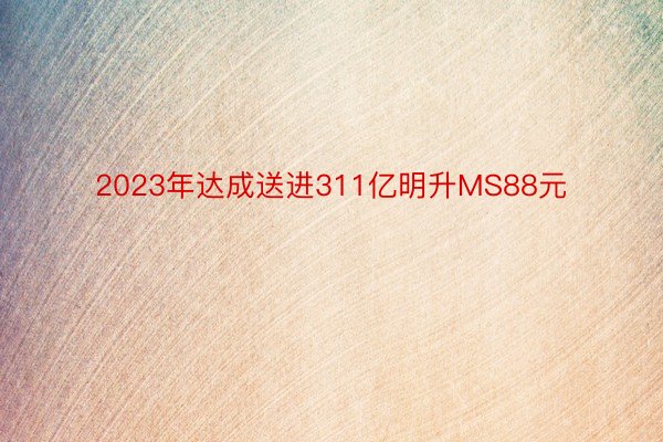 2023年达成送进311亿明升MS88元