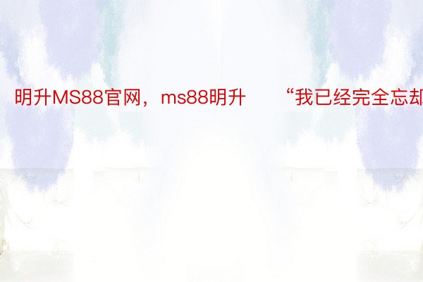 明升MS88官网，ms88明升　　“我已经完全忘却了